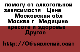 помогу от алкогольной зависимости › Цена ­ 500 - Московская обл., Москва г. Медицина, красота и здоровье » Другое   